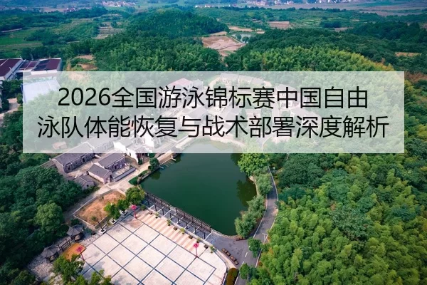 2026全国游泳锦标赛中国自由泳队体能恢复与战术部署深度解析