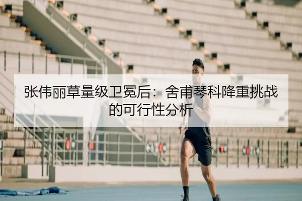 张伟丽草量级卫冕后：舍甫琴科降重挑战的可行性分析